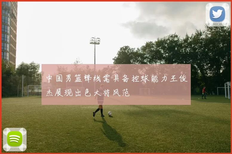 中国男篮锋线需具备控球能力王俊杰展现出色大将风范
