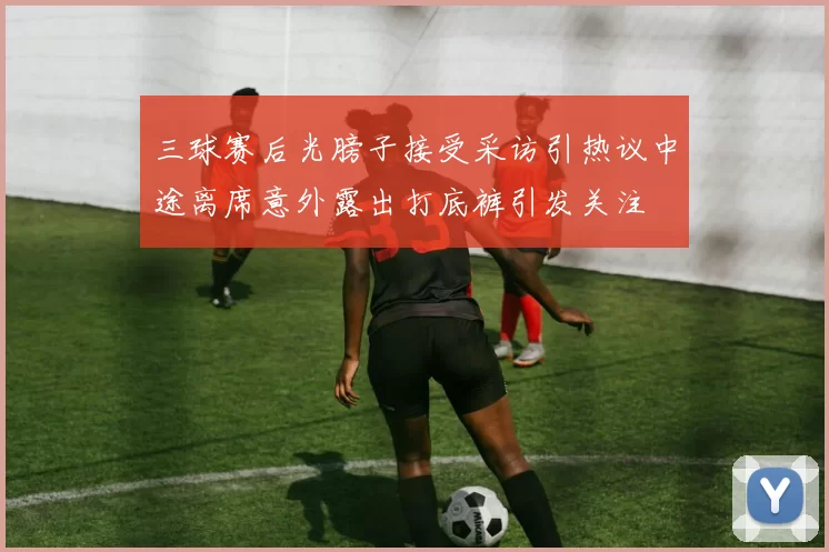 三球赛后光膀子接受采访引热议中途离席意外露出打底裤引发关注