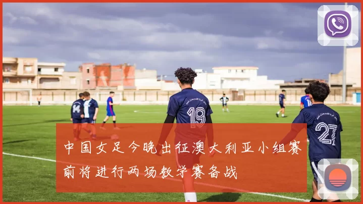 中国女足今晚出征澳大利亚小组赛前将进行两场教学赛备战