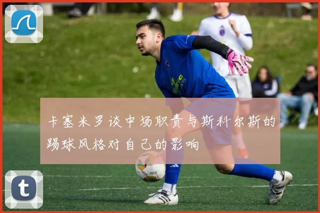 卡塞米罗谈中场职责与斯科尔斯的踢球风格对自己的影响