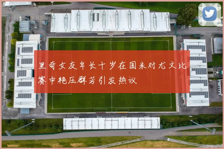 里奇女友年长十岁在国米对尤文比赛中艳压群芳引发热议