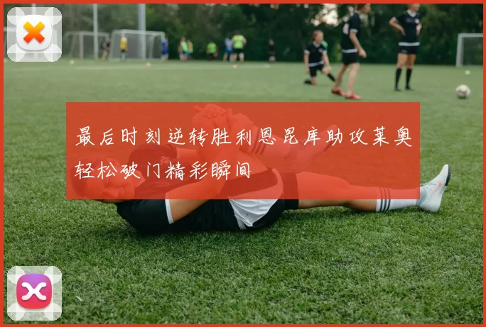 最后时刻逆转胜利恩昆库助攻莱奥轻松破门精彩瞬间