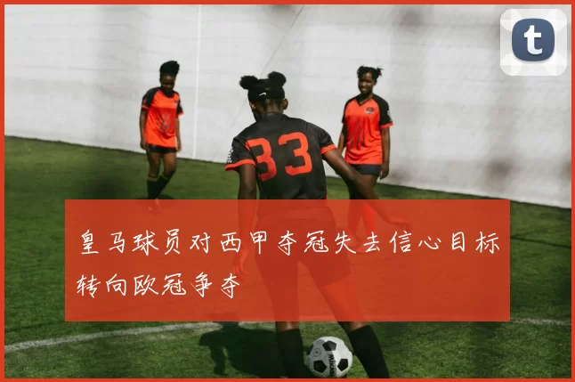 皇马球员对西甲夺冠失去信心目标转向欧冠争夺
