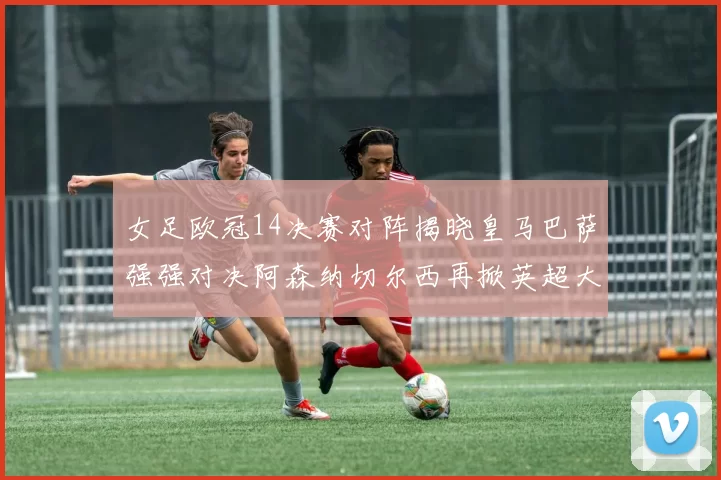 女足欧冠14决赛对阵揭晓皇马巴萨强强对决阿森纳切尔西再掀英超大战